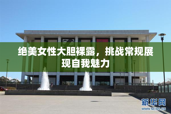 绝美女性大胆裸露，挑战常规展现自我魅力