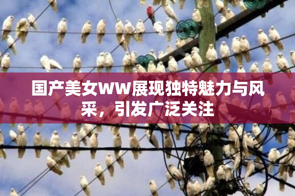 国产美女WW展现独特魅力与风采，引发广泛关注