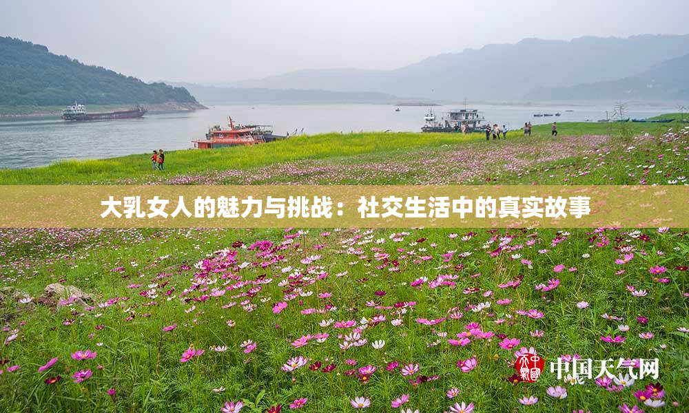 大乳女人的魅力与挑战：社交生活中的真实故事
