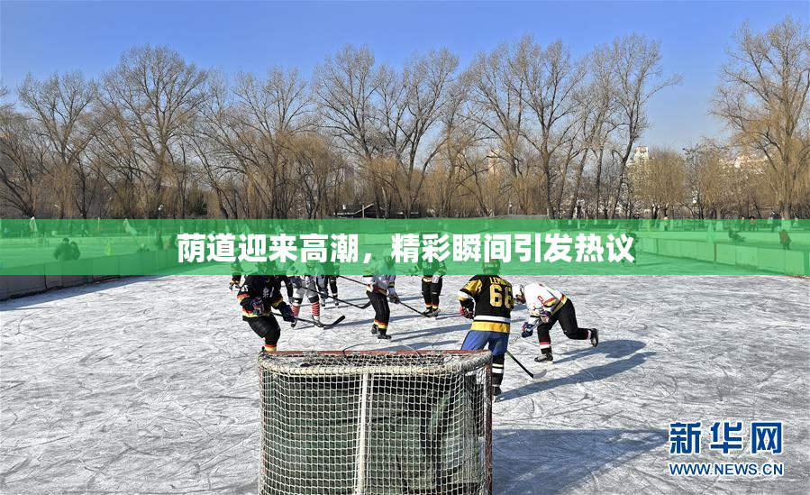 荫道迎来高潮，精彩瞬间引发热议