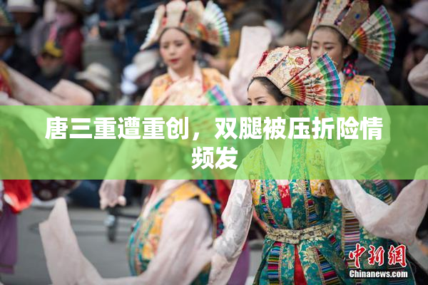 唐三重遭重创，双腿被压折险情频发