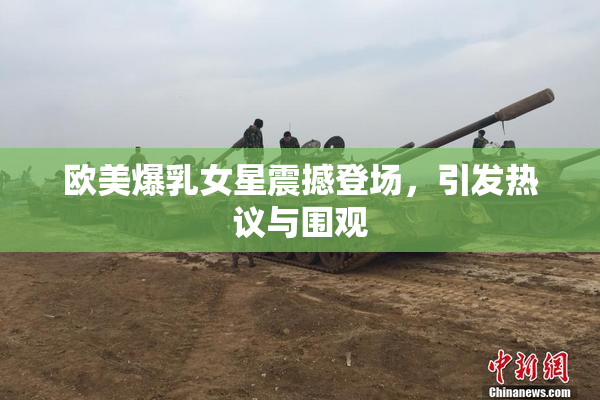 欧美爆乳女星震撼登场，引发热议与围观