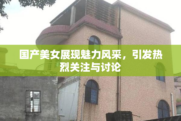国产美女展现魅力风采，引发热烈关注与讨论