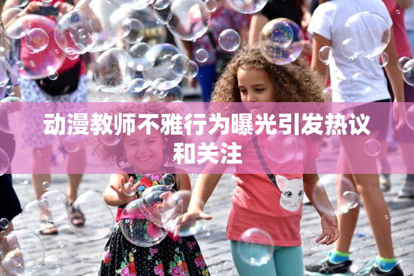 动漫教师不雅行为曝光引发热议和关注