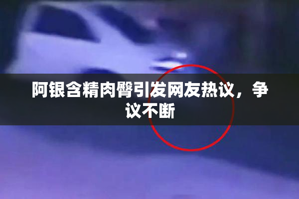 阿银含精肉臀引发网友热议，争议不断