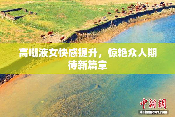 高嘲液女快感提升，惊艳众人期待新篇章
