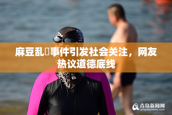 麻豆乱婬事件引发社会关注，网友热议道德底线