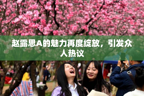 赵露思A的魅力再度绽放，引发众人热议