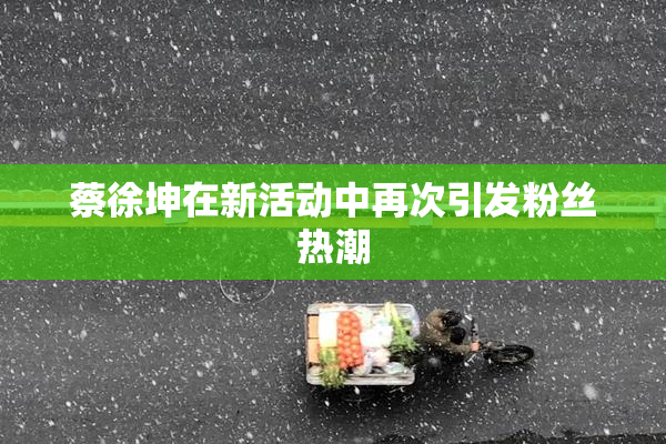 蔡徐坤在新活动中再次引发粉丝热潮