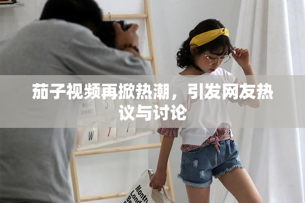 茄子视频再掀热潮，引发网友热议与讨论