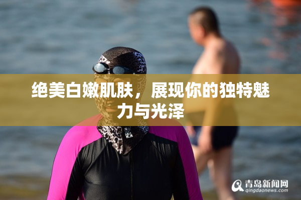 绝美白嫩肌肤，展现你的独特魅力与光泽