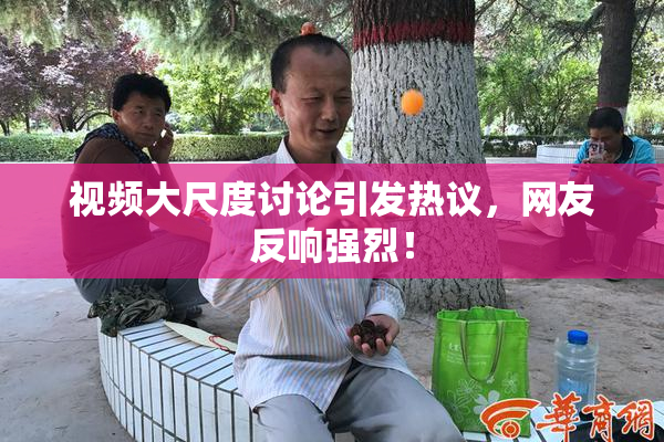 视频大尺度讨论引发热议，网友反响强烈！
