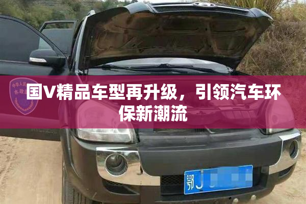国V精品车型再升级，引领汽车环保新潮流