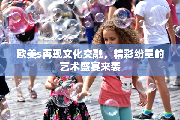 欧美s再现文化交融，精彩纷呈的艺术盛宴来袭