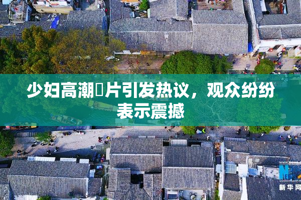 少妇高潮婬片引发热议，观众纷纷表示震撼
