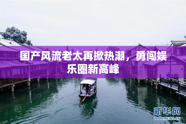 国产风流老太再掀热潮，勇闯娱乐圈新高峰