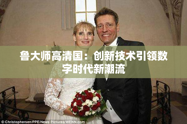 鲁大师高清国：创新技术引领数字时代新潮流