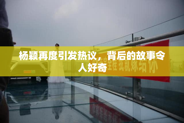 杨颖再度引发热议，背后的故事令人好奇
