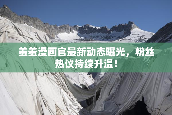 羞羞漫画官最新动态曝光，粉丝热议持续升温！