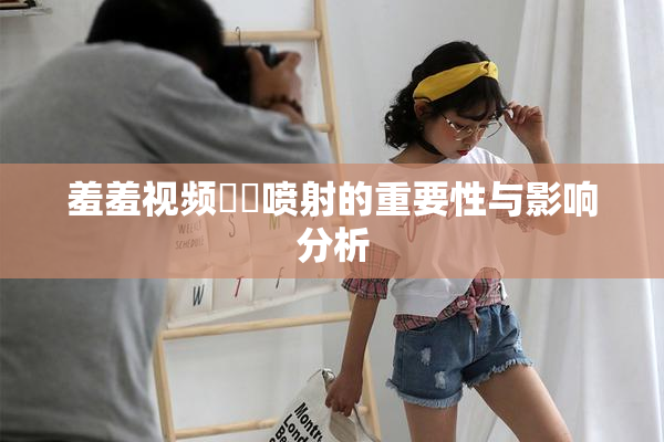 羞羞视频❌‌喷射的重要性与影响分析