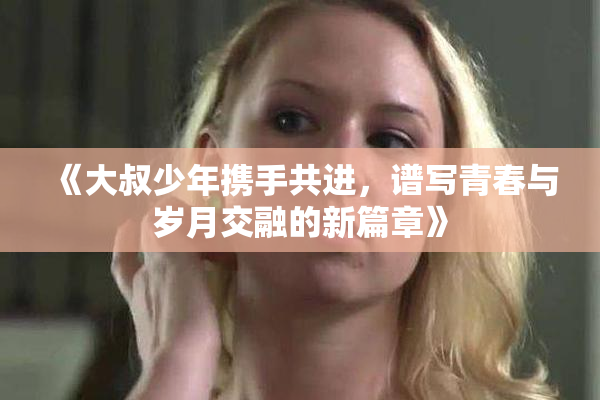 《大叔少年携手共进，谱写青春与岁月交融的新篇章》