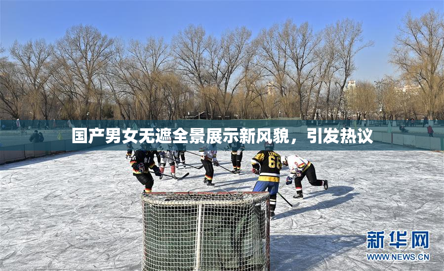 国产男女无遮全景展示新风貌，引发热议