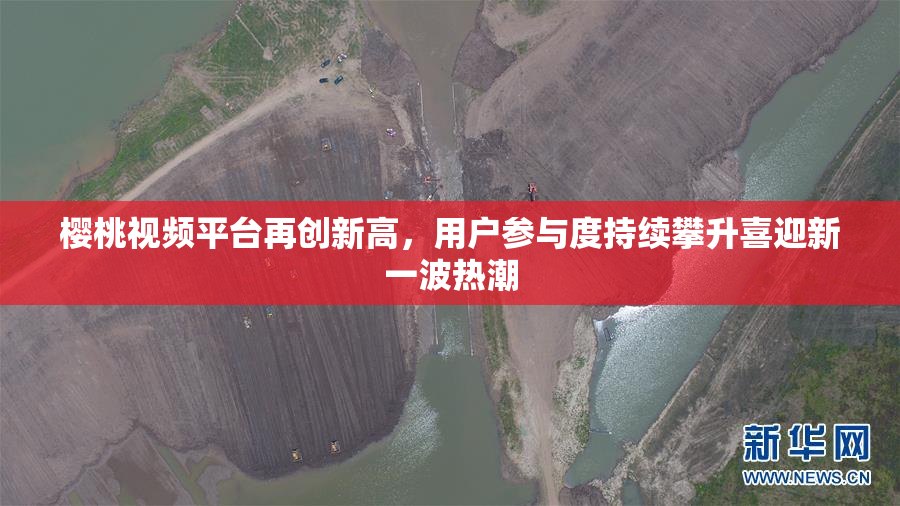 樱桃视频平台再创新高，用户参与度持续攀升喜迎新一波热潮