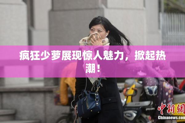 疯狂少萝展现惊人魅力，掀起热潮！