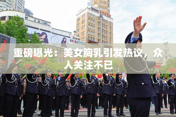 重磅曝光：美女胸乳引发热议，众人关注不已