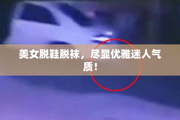 美女脱鞋脱袜，尽显优雅迷人气质！
