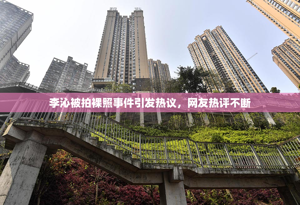 李沁被拍裸照事件引发热议，网友热评不断