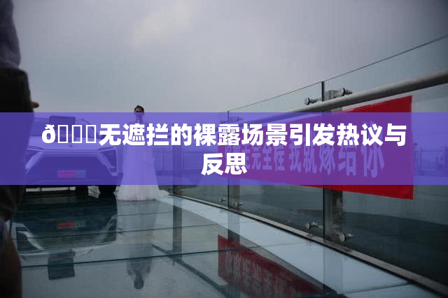 🔞无遮拦的裸露场景引发热议与反思