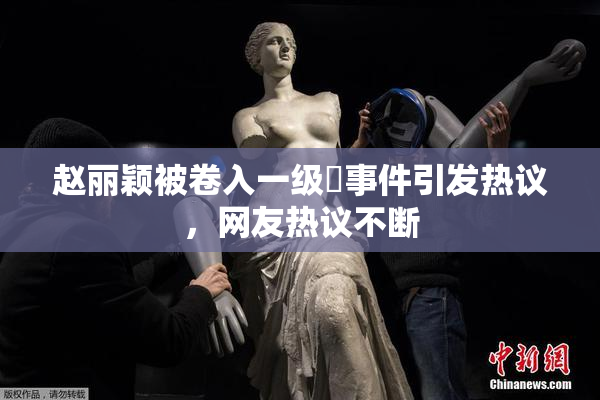 赵丽颖被卷入一级婬事件引发热议，网友热议不断