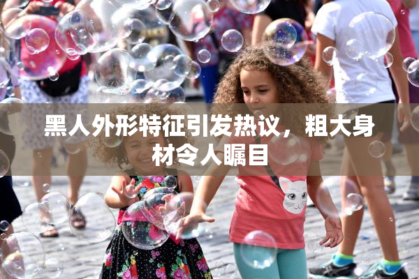 黑人外形特征引发热议，粗大身材令人瞩目