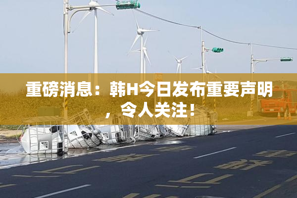 重磅消息：韩H今日发布重要声明，令人关注！