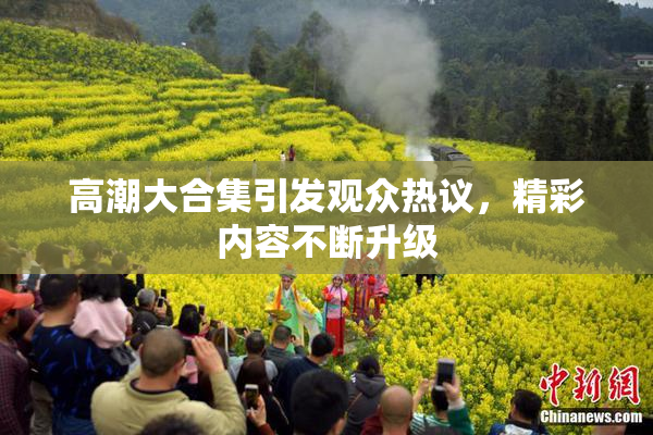 高潮大合集引发观众热议，精彩内容不断升级