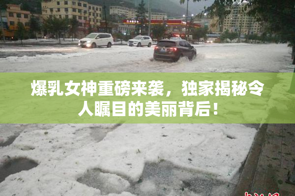 爆乳女神重磅来袭，独家揭秘令人瞩目的美丽背后！