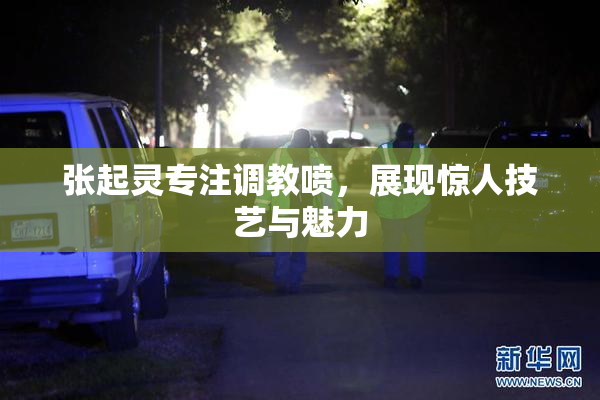 张起灵专注调教喷，展现惊人技艺与魅力