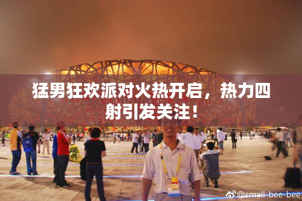 猛男狂欢派对火热开启，热力四射引发关注！