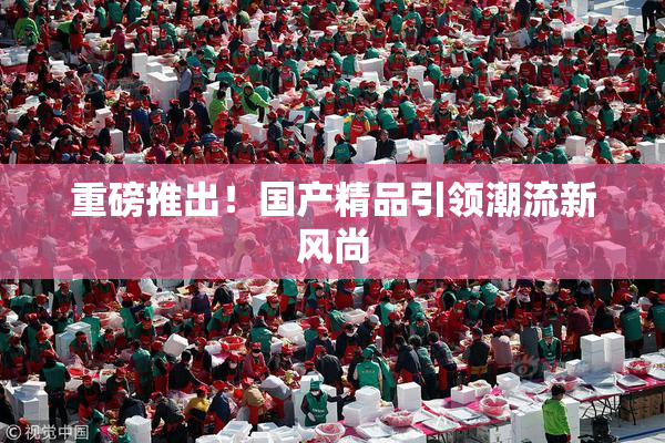 重磅推出！国产精品引领潮流新风尚