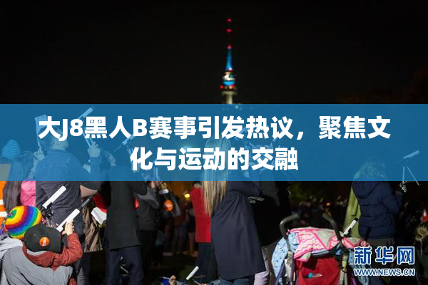 大J8黑人B赛事引发热议，聚焦文化与运动的交融