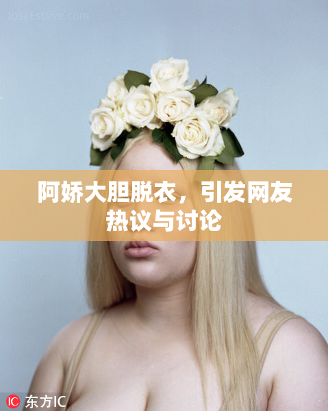 阿娇大胆脱衣，引发网友热议与讨论