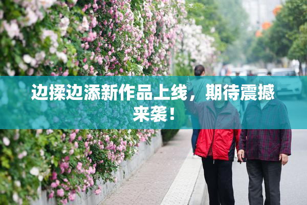 边揉边添新作品上线，期待震撼来袭！