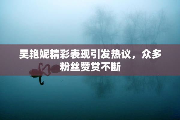 吴艳妮精彩表现引发热议，众多粉丝赞赏不断