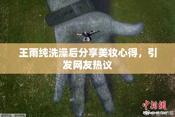 王雨纯洗澡后分享美妆心得，引发网友热议