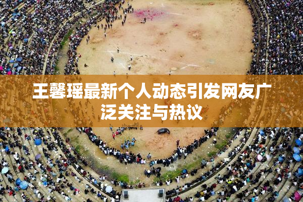 王馨瑶最新个人动态引发网友广泛关注与热议