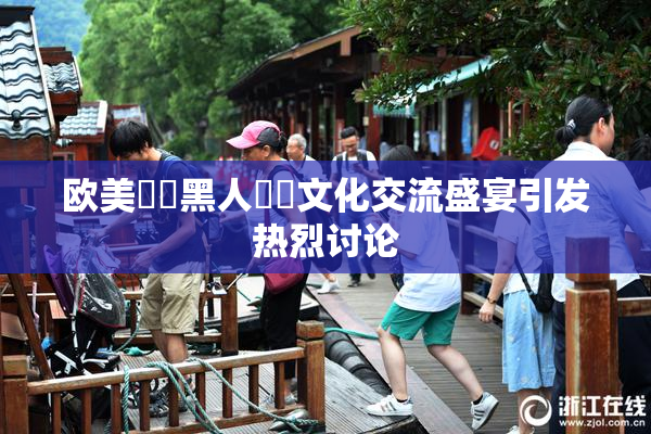 欧美❌‌黑人❌‌文化交流盛宴引发热烈讨论