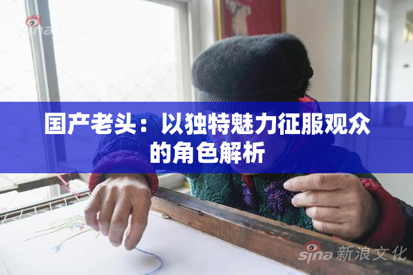 国产老头：以独特魅力征服观众的角色解析