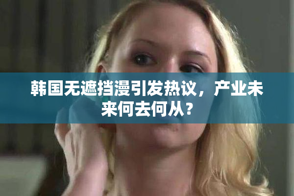 韩国无遮挡漫引发热议，产业未来何去何从？
