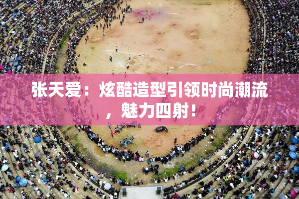 张天爱：炫酷造型引领时尚潮流，魅力四射！